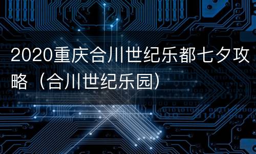 2020重庆合川世纪乐都七夕攻略（合川世纪乐园）
