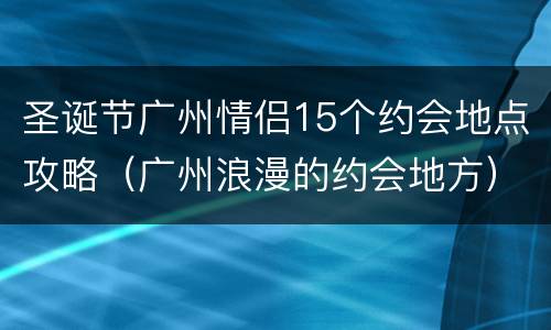 圣诞节广州情侣15个约会地点攻略（广州浪漫的约会地方）