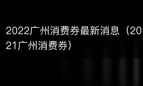 2022广州消费券最新消息（2021广州消费券）