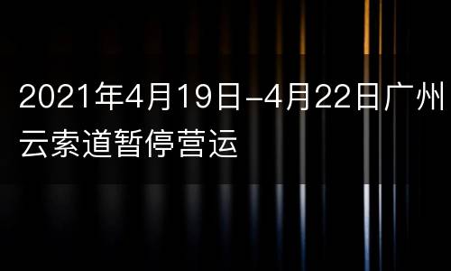 2021年4月19日-4月22日广州白云索道暂停营运