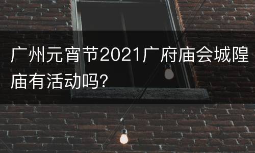 广州元宵节2021广府庙会城隍庙有活动吗？