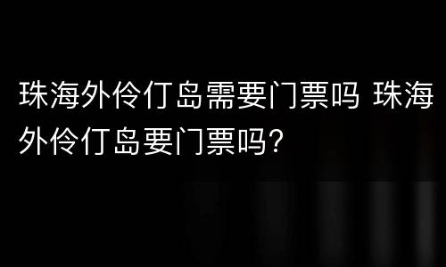 珠海外伶仃岛需要门票吗 珠海外伶仃岛要门票吗?