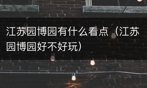 江苏园博园有什么看点（江苏园博园好不好玩）