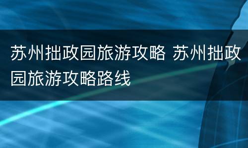 苏州拙政园旅游攻略 苏州拙政园旅游攻略路线