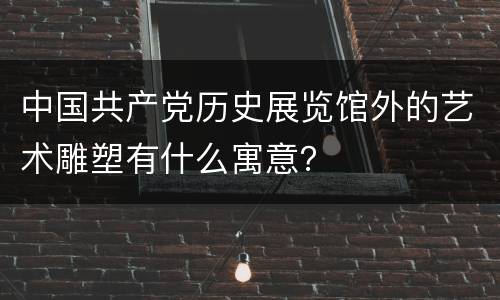 中国共产党历史展览馆外的艺术雕塑有什么寓意？