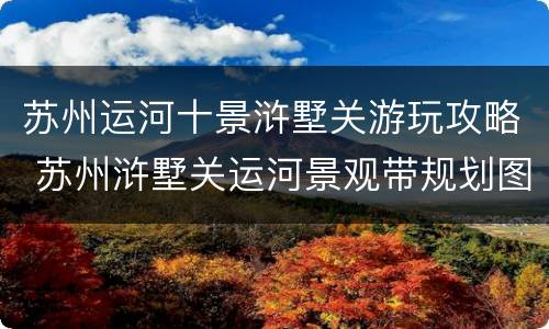 苏州运河十景浒墅关游玩攻略 苏州浒墅关运河景观带规划图