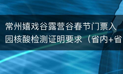 常州嬉戏谷露营谷春节门票入园核酸检测证明要求（省内+省外）