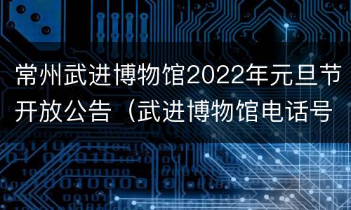 常州武进博物馆2022年元旦节开放公告（武进博物馆电话号码）