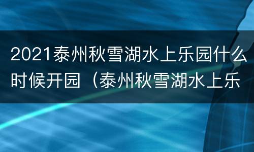 2021泰州秋雪湖水上乐园什么时候开园（泰州秋雪湖水上乐园门票）