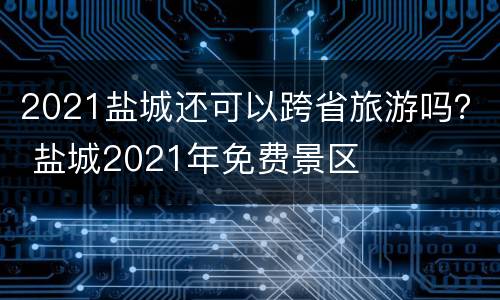 2021盐城还可以跨省旅游吗？ 盐城2021年免费景区