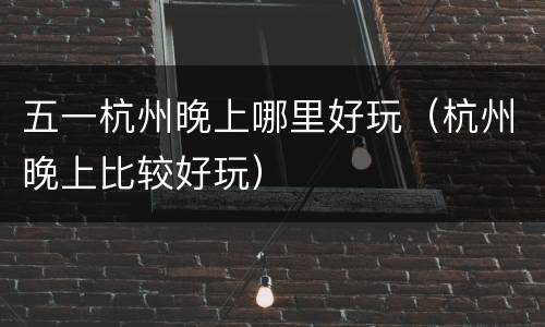 五一杭州晚上哪里好玩（杭州晚上比较好玩）