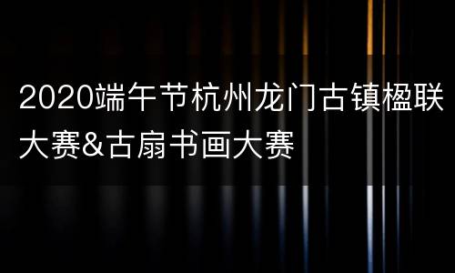 2020端午节杭州龙门古镇楹联大赛&古扇书画大赛