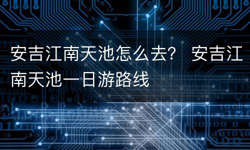 安吉江南天池怎么去？ 安吉江南天池一日游路线