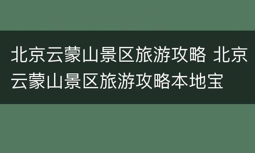 北京云蒙山景区旅游攻略 北京云蒙山景区旅游攻略本地宝