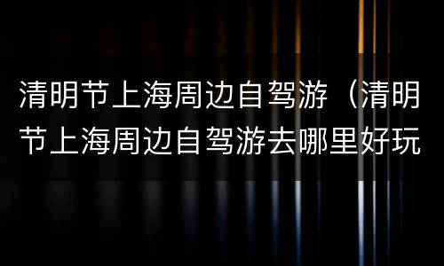 清明节上海周边自驾游（清明节上海周边自驾游去哪里好玩）