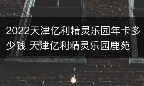 2022天津亿利精灵乐园年卡多少钱 天津亿利精灵乐园鹿苑
