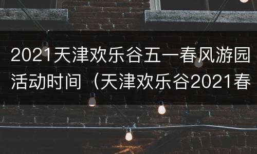 2021天津欢乐谷五一春风游园活动时间（天津欢乐谷2021春节活动）