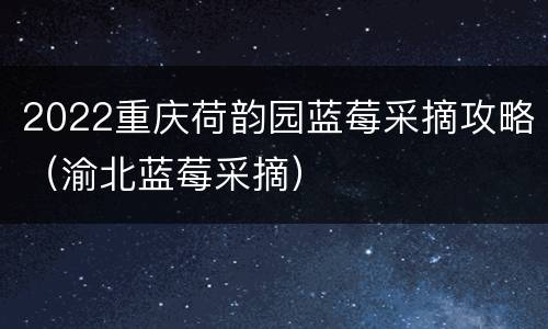 2022重庆荷韵园蓝莓采摘攻略（渝北蓝莓采摘）