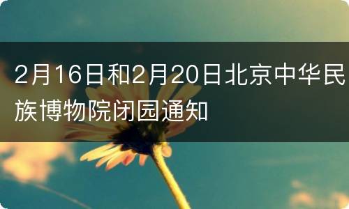 2月16日和2月20日北京中华民族博物院闭园通知