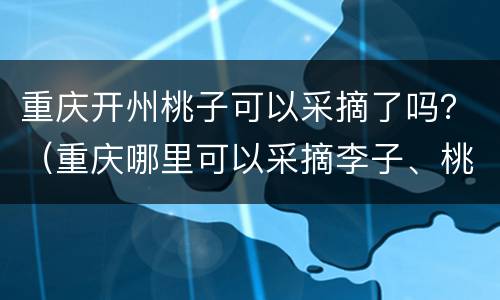 重庆开州桃子可以采摘了吗？（重庆哪里可以采摘李子、桃子）
