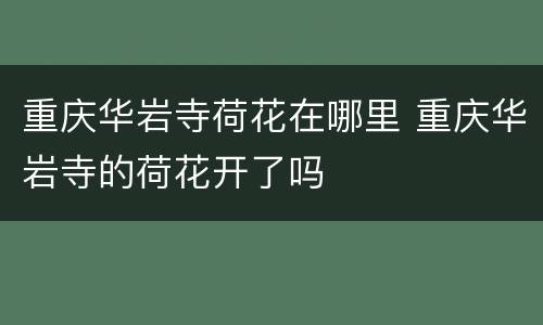 重庆华岩寺荷花在哪里 重庆华岩寺的荷花开了吗