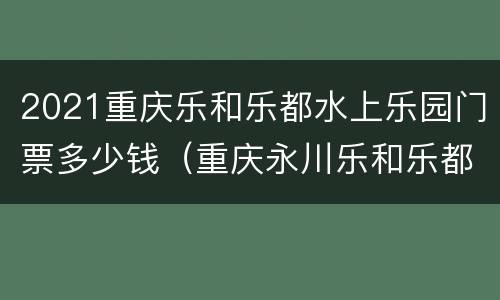 2021重庆乐和乐都水上乐园门票多少钱（重庆永川乐和乐都水上乐园门票）