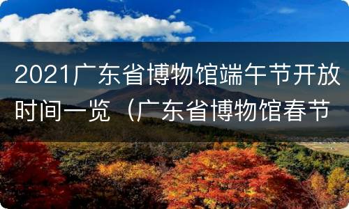 2021广东省博物馆端午节开放时间一览（广东省博物馆春节期间开放吗）