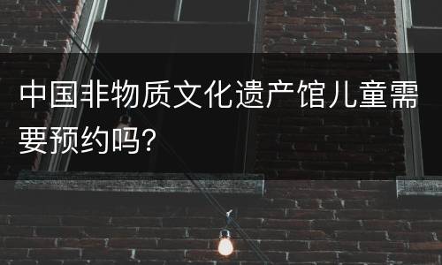 中国非物质文化遗产馆儿童需要预约吗？