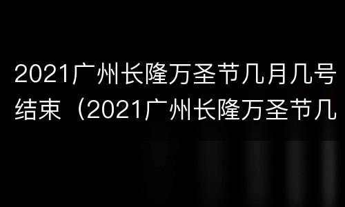 2021广州长隆万圣节几月几号结束（2021广州长隆万圣节几月几号结束的）