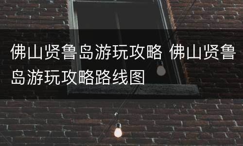 佛山贤鲁岛游玩攻略 佛山贤鲁岛游玩攻略路线图