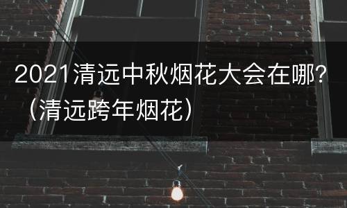 2021清远中秋烟花大会在哪？（清远跨年烟花）