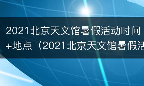 2021北京天文馆暑假活动时间+地点（2021北京天文馆暑假活动时间 地点表）