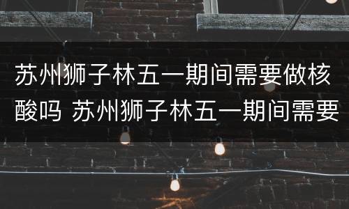 苏州狮子林五一期间需要做核酸吗 苏州狮子林五一期间需要做核酸吗最新