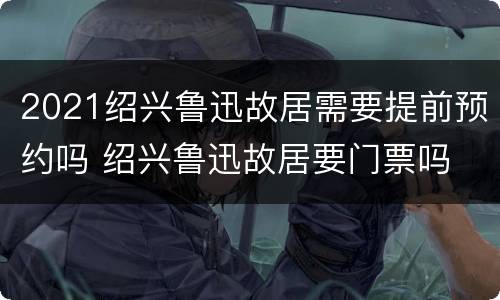 2021绍兴鲁迅故居需要提前预约吗 绍兴鲁迅故居要门票吗