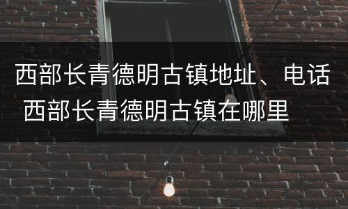 西部长青德明古镇地址、电话 西部长青德明古镇在哪里