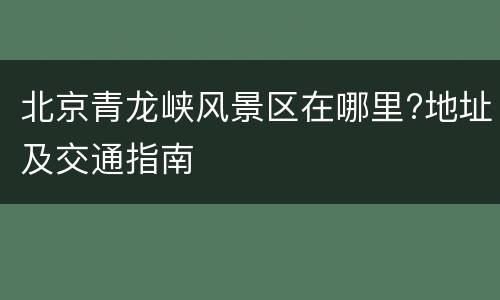北京青龙峡风景区在哪里?地址及交通指南