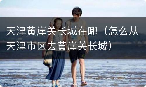 天津黄崖关长城在哪（怎么从天津市区去黄崖关长城）