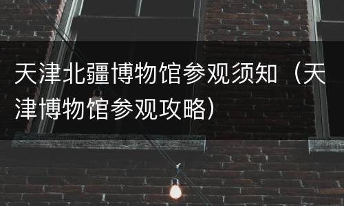 天津北疆博物馆参观须知（天津博物馆参观攻略）