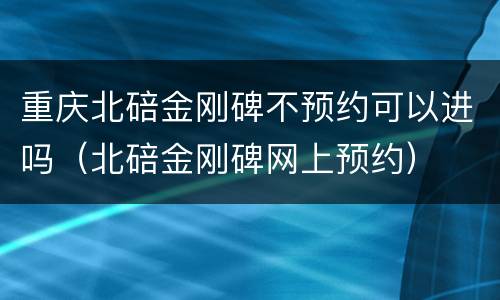 重庆北碚金刚碑不预约可以进吗（北碚金刚碑网上预约）