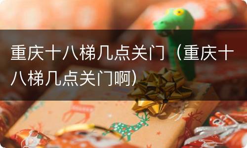 重庆十八梯几点关门（重庆十八梯几点关门啊）