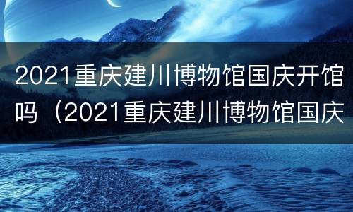 2021重庆建川博物馆国庆开馆吗（2021重庆建川博物馆国庆开馆吗今天）