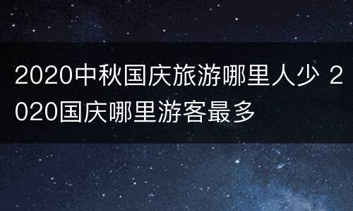 2020中秋国庆旅游哪里人少 2020国庆哪里游客最多