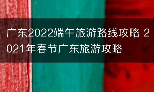 广东2022端午旅游路线攻略 2021年春节广东旅游攻略