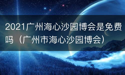 2021广州海心沙园博会是免费吗（广州市海心沙园博会）