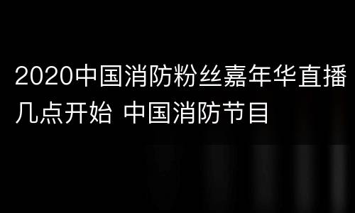 2020中国消防粉丝嘉年华直播几点开始 中国消防节目