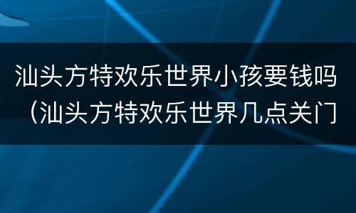 汕头方特欢乐世界小孩要钱吗（汕头方特欢乐世界几点关门）