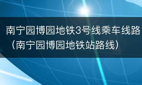 南宁园博园地铁3号线乘车线路（南宁园博园地铁站路线）