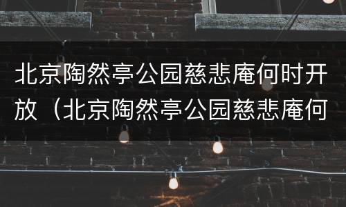 北京陶然亭公园慈悲庵何时开放（北京陶然亭公园慈悲庵何时开放营业）