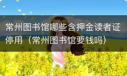 常州图书馆哪些含押金读者证停用（常州图书馆要钱吗）