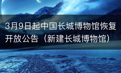 3月9日起中国长城博物馆恢复开放公告（新建长城博物馆）